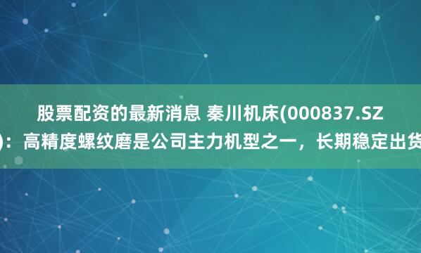 股票配资的最新消息 秦川机床(000837.SZ)：高精度螺纹磨是公司主力机型之一，长期稳定出货