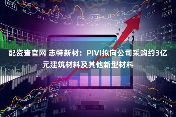 配资查官网 志特新材：PIVI拟向公司采购约3亿元建筑材料及其他新型材料