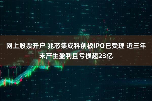 网上股票开户 兆芯集成科创板IPO已受理 近三年未产生盈利且亏损超23亿