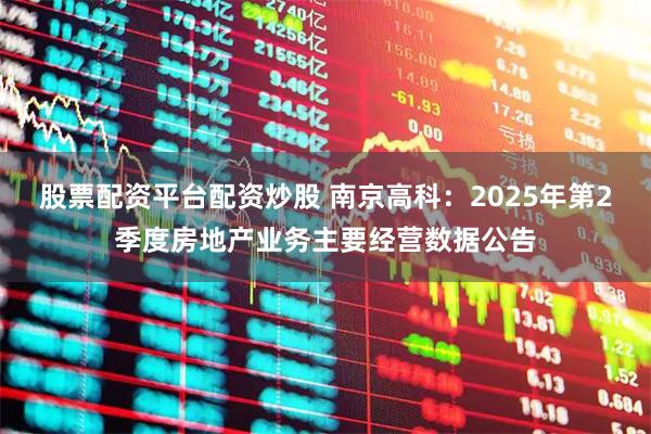 股票配资平台配资炒股 南京高科：2025年第2季度房地产业务主要经营数据公告
