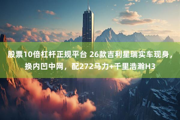 股票10倍杠杆正规平台 26款吉利星瑞实车现身，换内凹中网，配272马力+千里浩瀚H3