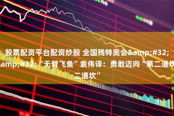 股票配资平台配资炒股 全国残特奥会 | “无臂飞鱼”袁伟译：勇敢迈向“第二道坎”