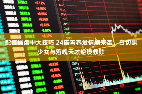 配资操盘十大技巧 24集青春爱情剧来袭，白切黑少女与落魄天才逆境救赎