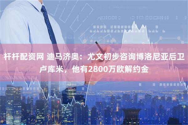 杆杆配资网 迪马济奥：尤文初步咨询博洛尼亚后卫卢库米，他有2800万欧解约金