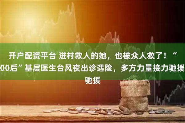 开户配资平台 进村救人的她，也被众人救了！“00后”基层医生台风夜出诊遇险，多方力量接力驰援