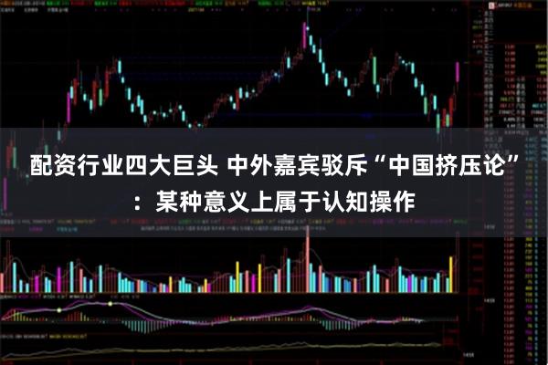 配资行业四大巨头 中外嘉宾驳斥“中国挤压论”：某种意义上属于认知操作