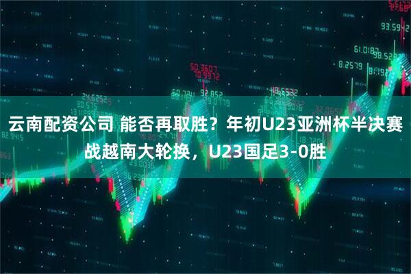 云南配资公司 能否再取胜？年初U23亚洲杯半决赛战越南大轮换，U23国足3-0胜